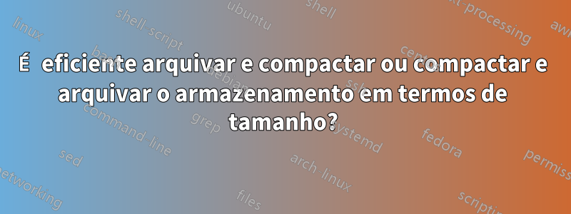 É eficiente arquivar e compactar ou compactar e arquivar o armazenamento em termos de tamanho?