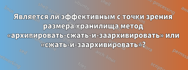 Является ли эффективным с точки зрения размера хранилища метод «архивировать-сжать-и-заархивировать» или «сжать-и-заархивировать»?