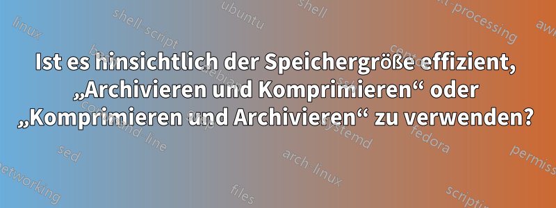 Ist es hinsichtlich der Speichergröße effizient, „Archivieren und Komprimieren“ oder „Komprimieren und Archivieren“ zu verwenden?