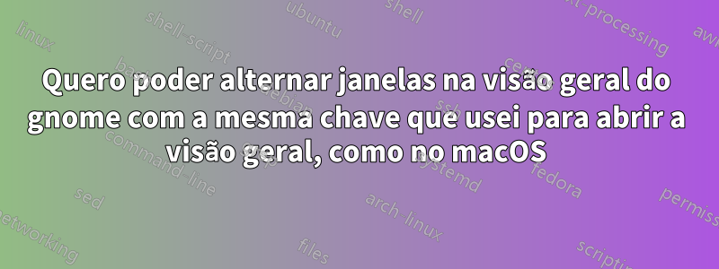 Quero poder alternar janelas na visão geral do gnome com a mesma chave que usei para abrir a visão geral, como no macOS