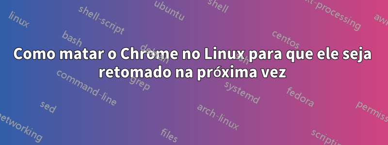 Como matar o Chrome no Linux para que ele seja retomado na próxima vez