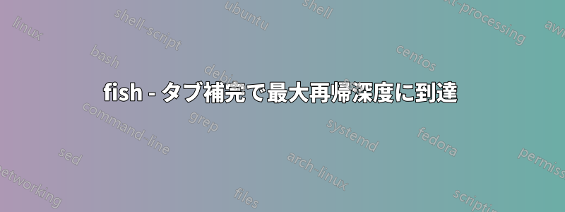 fish - タブ補完で最大再帰深度に到達