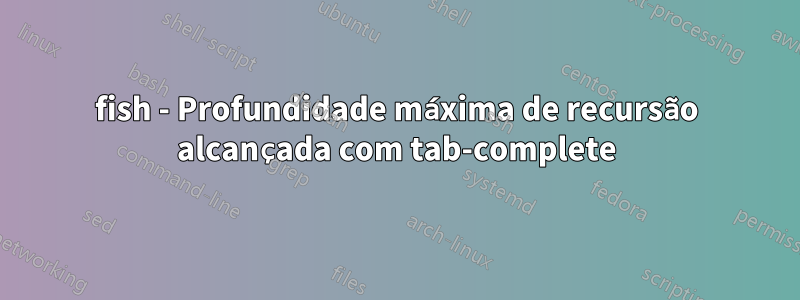 fish - Profundidade máxima de recursão alcançada com tab-complete