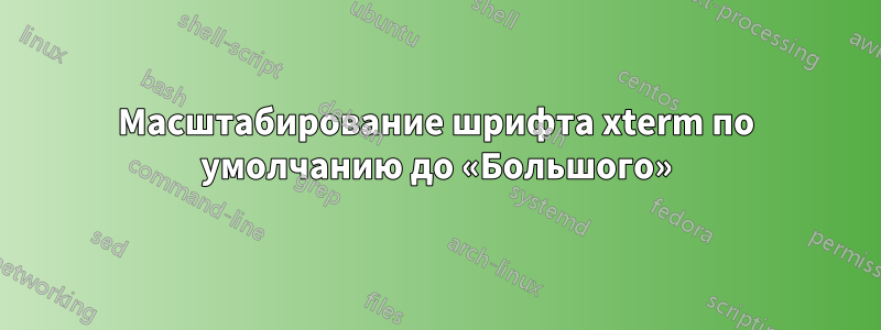 Масштабирование шрифта xterm по умолчанию до «Большого»