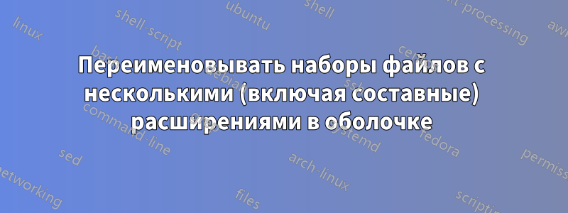 Переименовывать наборы файлов с несколькими (включая составные) расширениями в оболочке