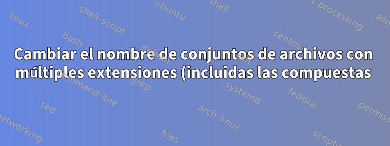 Cambiar el nombre de conjuntos de archivos con múltiples extensiones (incluidas las compuestas) en Shell