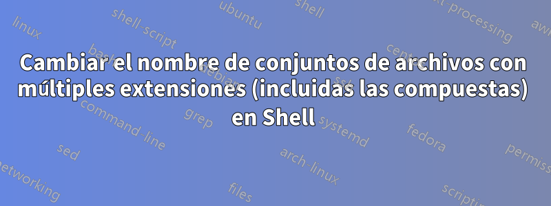 Cambiar el nombre de conjuntos de archivos con múltiples extensiones (incluidas las compuestas) en Shell