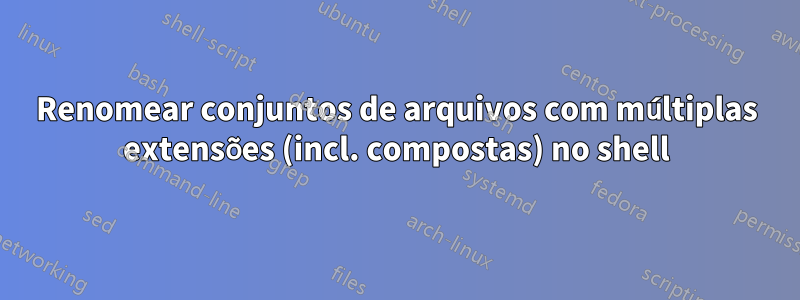 Renomear conjuntos de arquivos com múltiplas extensões (incl. compostas) no shell