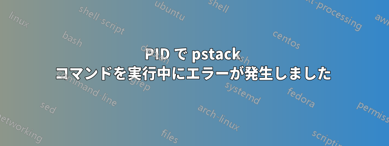 PID で pstack コマンドを実行中にエラーが発生しました