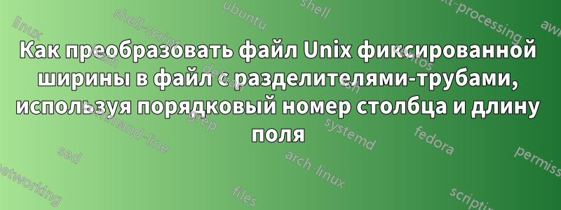 Как преобразовать файл Unix фиксированной ширины в файл с разделителями-трубами, используя порядковый номер столбца и длину поля