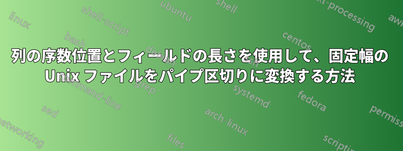 列の序数位置とフィールドの長さを使用して、固定幅の Unix ファイルをパイプ区切りに変換する方法