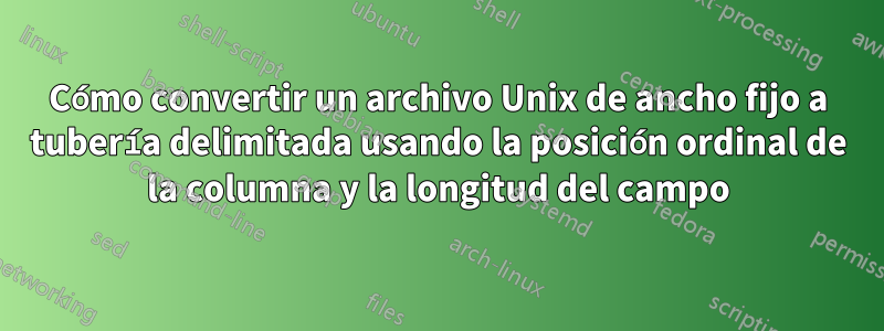 Cómo convertir un archivo Unix de ancho fijo a tubería delimitada usando la posición ordinal de la columna y la longitud del campo