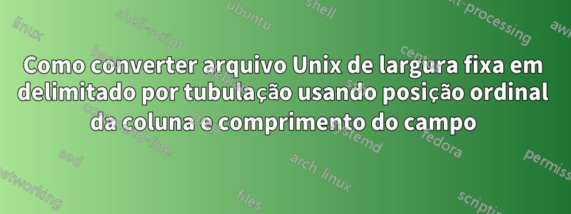 Como converter arquivo Unix de largura fixa em delimitado por tubulação usando posição ordinal da coluna e comprimento do campo