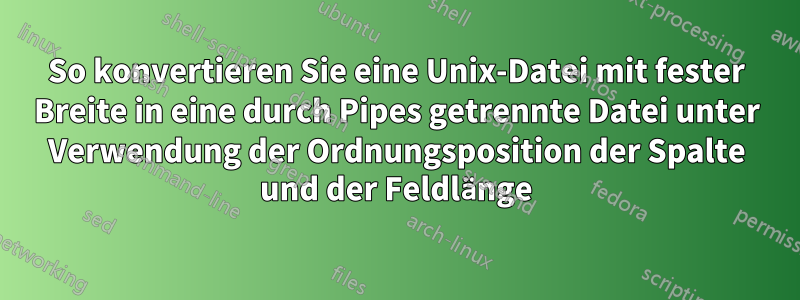 So konvertieren Sie eine Unix-Datei mit fester Breite in eine durch Pipes getrennte Datei unter Verwendung der Ordnungsposition der Spalte und der Feldlänge