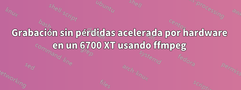 Grabación sin pérdidas acelerada por hardware en un 6700 XT usando ffmpeg