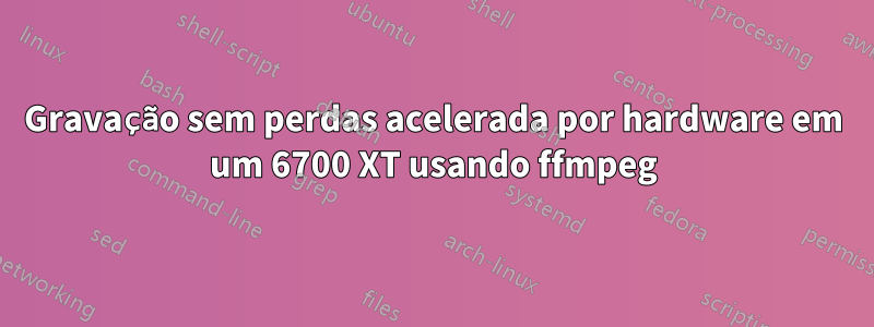 Gravação sem perdas acelerada por hardware em um 6700 XT usando ffmpeg