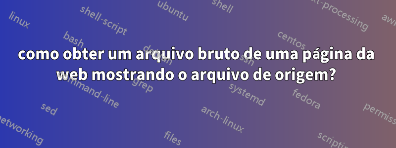 como obter um arquivo bruto de uma página da web mostrando o arquivo de origem?