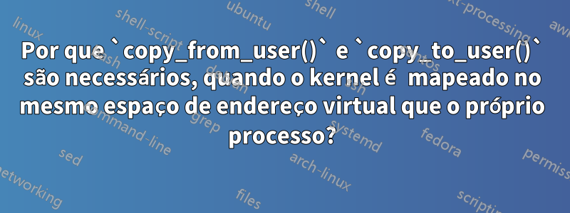 Por que `copy_from_user()` e `copy_to_user()` são necessários, quando o kernel é mapeado no mesmo espaço de endereço virtual que o próprio processo?