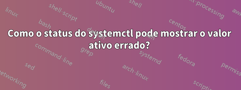 Como o status do systemctl pode mostrar o valor ativo errado?