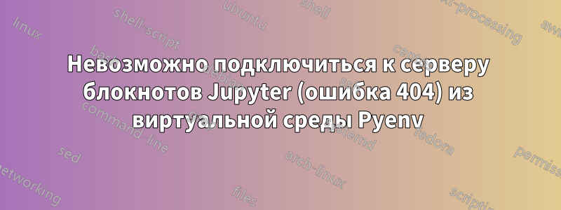 Невозможно подключиться к серверу блокнотов Jupyter (ошибка 404) из виртуальной среды Pyenv