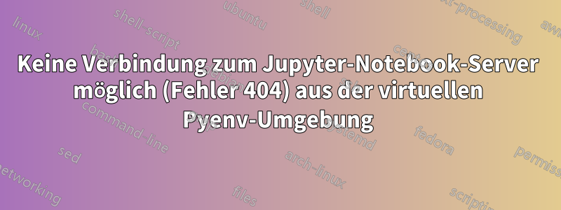 Keine Verbindung zum Jupyter-Notebook-Server möglich (Fehler 404) aus der virtuellen Pyenv-Umgebung