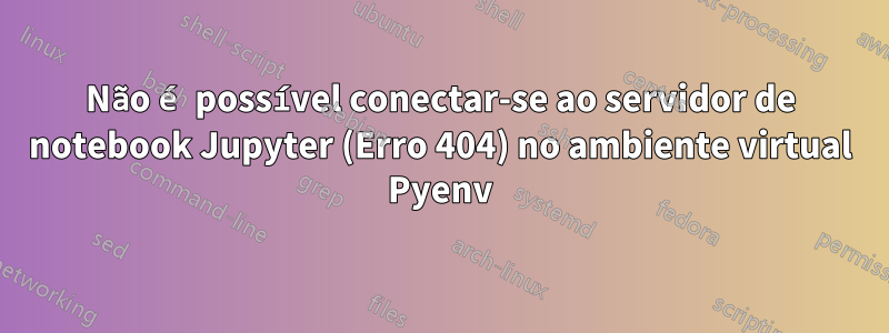 Não é possível conectar-se ao servidor de notebook Jupyter (Erro 404) no ambiente virtual Pyenv