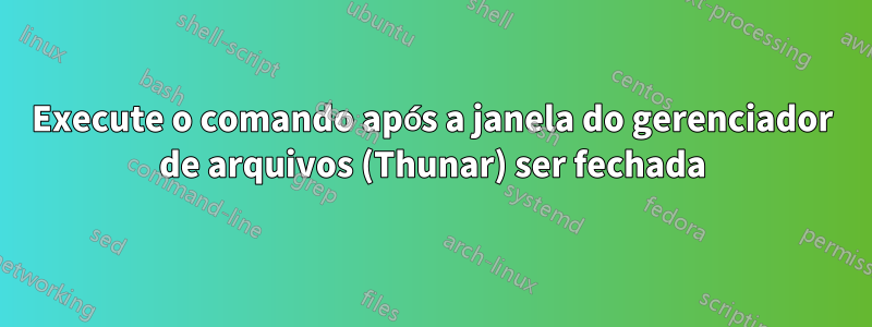 Execute o comando após a janela do gerenciador de arquivos (Thunar) ser fechada