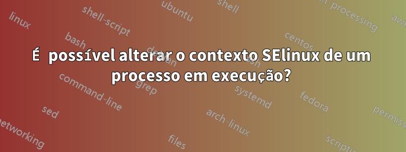 É possível alterar o contexto SElinux de um processo em execução?