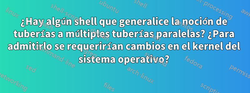 ¿Hay algún shell que generalice la noción de tuberías a múltiples tuberías paralelas? ¿Para admitirlo se requerirían cambios en el kernel del sistema operativo?