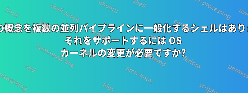 パイプの概念を複数の並列パイプラインに一般化するシェルはありますか? それをサポートするには OS カーネルの変更が必要ですか?