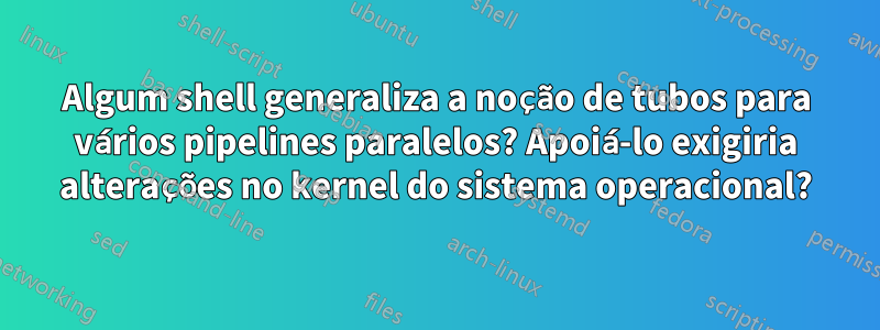 Algum shell generaliza a noção de tubos para vários pipelines paralelos? Apoiá-lo exigiria alterações no kernel do sistema operacional?