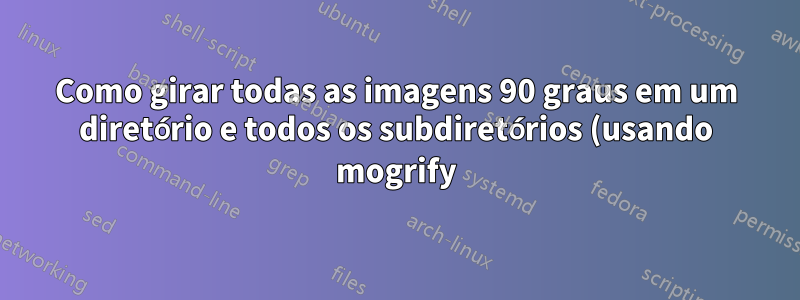 Como girar todas as imagens 90 graus em um diretório e todos os subdiretórios (usando mogrify)?