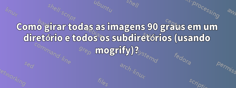 Como girar todas as imagens 90 graus em um diretório e todos os subdiretórios (usando mogrify)?