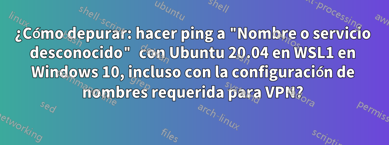 ¿Cómo depurar: hacer ping a "Nombre o servicio desconocido" con Ubuntu 20.04 en WSL1 en Windows 10, incluso con la configuración de nombres requerida para VPN?