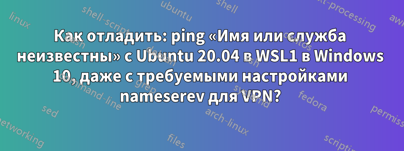 Как отладить: ping «Имя или служба неизвестны» с Ubuntu 20.04 в WSL1 в Windows 10, даже с требуемыми настройками nameserev для VPN?