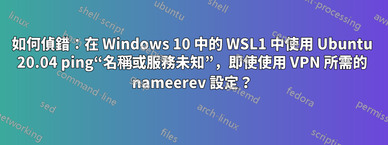 如何偵錯：在 Windows 10 中的 WSL1 中使用 Ubuntu 20.04 ping“名稱或服務未知”，即使使用 VPN 所需的 nameerev 設定？