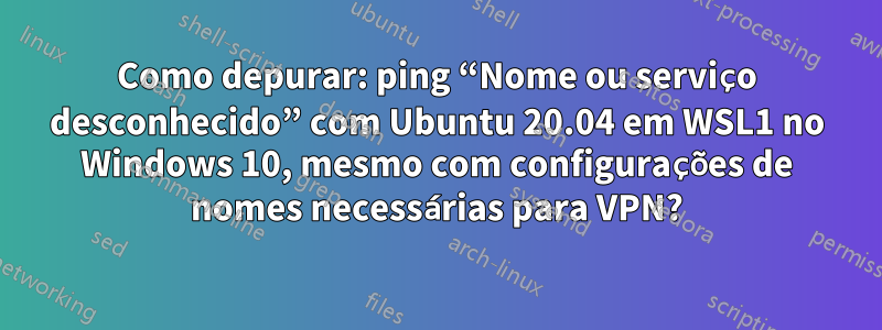 Como depurar: ping “Nome ou serviço desconhecido” com Ubuntu 20.04 em WSL1 no Windows 10, mesmo com configurações de nomes necessárias para VPN?