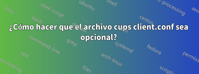 ¿Cómo hacer que el archivo cups client.conf sea opcional?