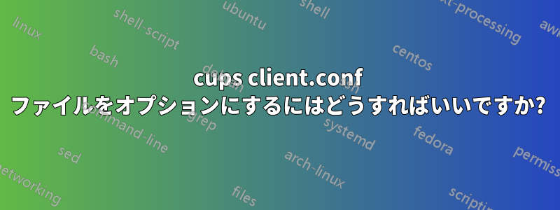 cups client.conf ファイルをオプションにするにはどうすればいいですか?