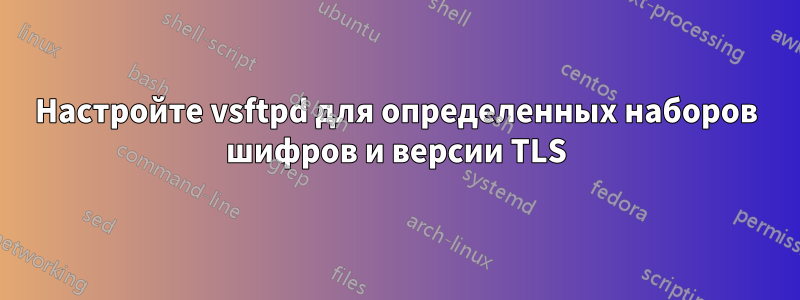 Настройте vsftpd для определенных наборов шифров и версии TLS