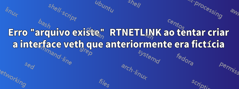 Erro "arquivo existe" RTNETLINK ao tentar criar a interface veth que anteriormente era fictícia