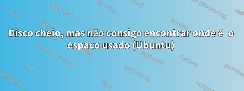 Disco cheio, mas não consigo encontrar onde é o espaço usado (Ubuntu)