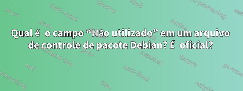 Qual é o campo “Não utilizado” em um arquivo de controle de pacote Debian? É oficial?