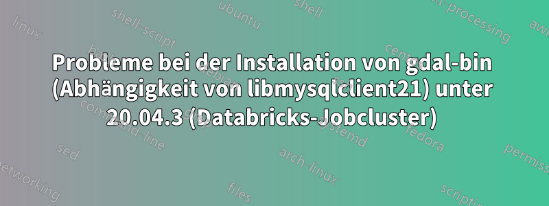 Probleme bei der Installation von gdal-bin (Abhängigkeit von libmysqlclient21) unter 20.04.3 (Databricks-Jobcluster)