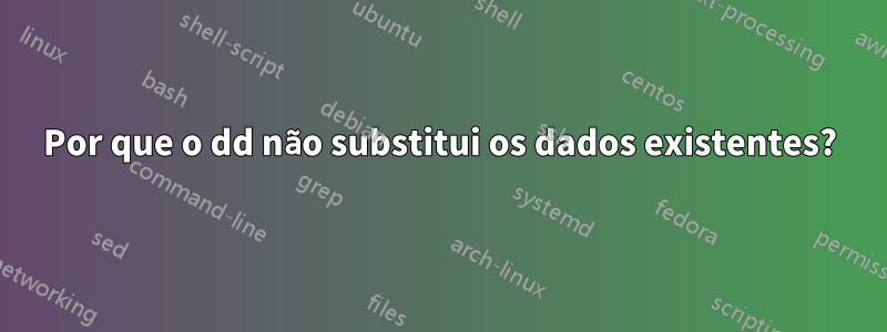 Por que o dd não substitui os dados existentes?