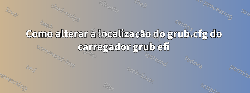 Como alterar a localização do grub.cfg do carregador grub efi