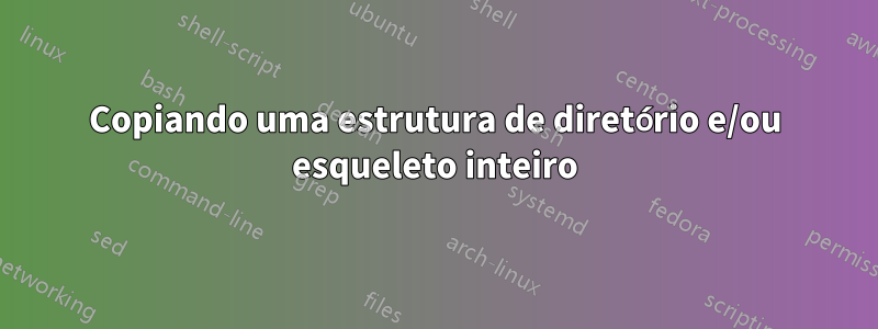 Copiando uma estrutura de diretório e/ou esqueleto inteiro