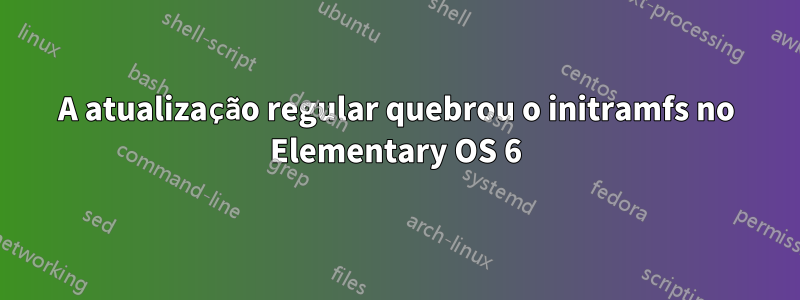 A atualização regular quebrou o initramfs no Elementary OS 6