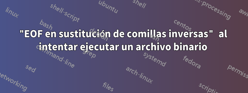 "EOF en sustitución de comillas inversas" al intentar ejecutar un archivo binario