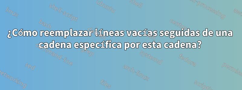 ¿Cómo reemplazar líneas vacías seguidas de una cadena específica por esta cadena?